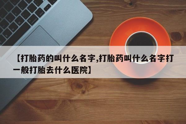 打胎药私人店购买微信【打胎药的叫什么名字,打胎药叫什么名字打一般打胎去什么医院】