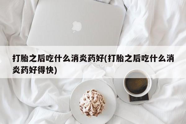 打胎药私人店购买微信打胎之后吃什么消炎药好(打胎之后吃什么消炎药好得快)