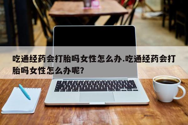 打胎药私人店购买微信吃通经药会打胎吗女性怎么办.吃通经药会打胎吗女性怎么办呢？