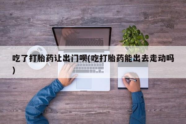 打胎药私人店购买微信吃了打胎药让出门呗(吃打胎药能出去走动吗)