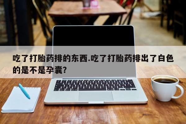 打胎药私人店购买微信吃了打胎药排的东西.吃了打胎药排出了白色的是不是孕囊？