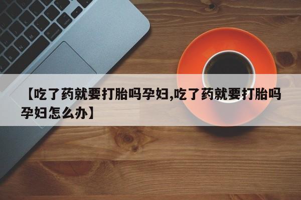 打胎药私人店购买微信【吃了药就要打胎吗孕妇,吃了药就要打胎吗孕妇怎么办】