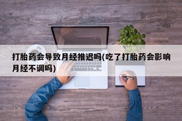 打胎药私人店购买微信打胎药会导致月经推迟吗(吃了打胎药会影响月经不调吗)