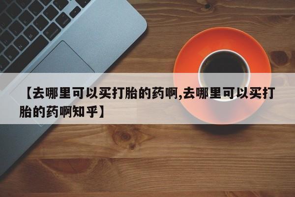 打胎药私人店购买微信【去哪里可以买打胎的药啊,去哪里可以买打胎的药啊知乎】