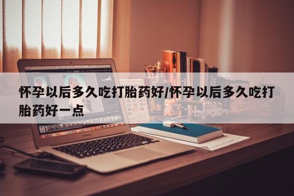 打胎药私人店购买微信怀孕以后多久吃打胎药好/怀孕以后多久吃打胎药好一点