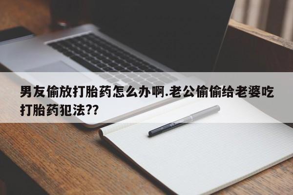 打胎药私人店购买微信男友偷放打胎药怎么办啊.老公偷偷给老婆吃打胎药犯法?？