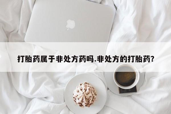 打胎药私人店购买微信打胎药属于非处方药吗.非处方的打胎药？