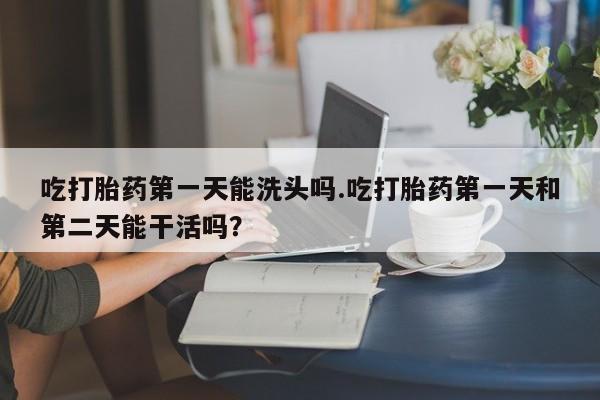 打胎药私人店购买微信吃打胎药第一天能洗头吗.吃打胎药第一天和第二天能干活吗？