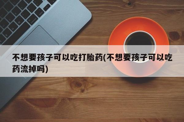 打胎药私人店购买微信不想要孩子可以吃打胎药(不想要孩子可以吃药流掉吗)
