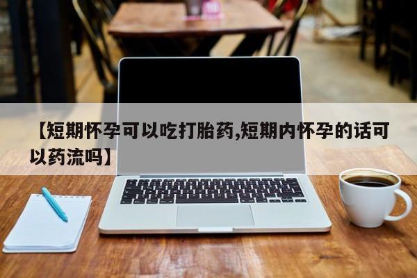打胎药私人店购买微信【短期怀孕可以吃打胎药,短期内怀孕的话可以药流吗】