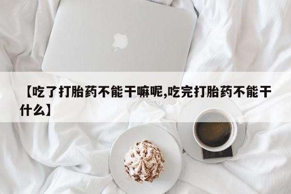 打胎药私人店购买微信【吃了打胎药不能干嘛呢,吃完打胎药不能干什么】