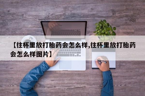 打胎药私人店购买微信【往杯里放打胎药会怎么样,往杯里放打胎药会怎么样图片】
