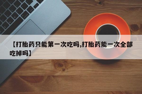 打胎药私人店购买微信【打胎药只能第一次吃吗,打胎药能一次全部吃掉吗】