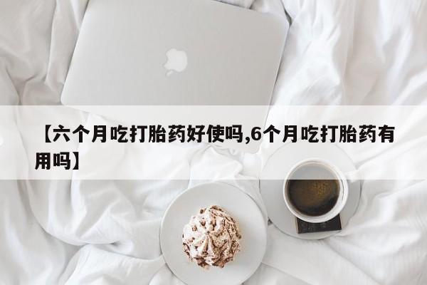 打胎药私人店购买微信【六个月吃打胎药好使吗,6个月吃打胎药有用吗】