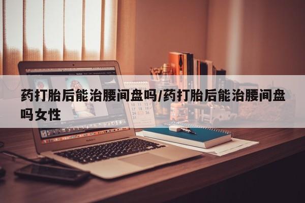 打胎药私人店购买微信药打胎后能治腰间盘吗/药打胎后能治腰间盘吗女性