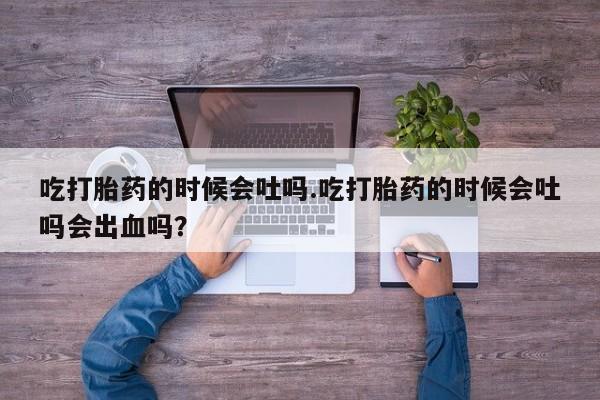 打胎药私人店购买微信吃打胎药的时候会吐吗.吃打胎药的时候会吐吗会出血吗？