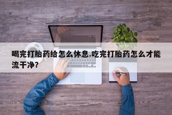 打胎药私人店购买微信喝完打胎药给怎么休息.吃完打胎药怎么才能流干净？