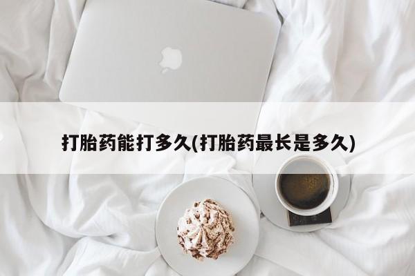 打胎药私人店购买微信打胎药能打多久(打胎药最长是多久)