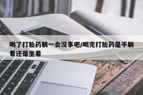 打胎药私人店购买微信喝了打胎药躺一会没事吧/喝完打胎药是平躺着还是坐着