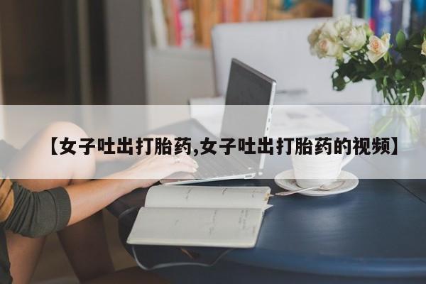 打胎药私人店购买微信【女子吐出打胎药,女子吐出打胎药的视频】