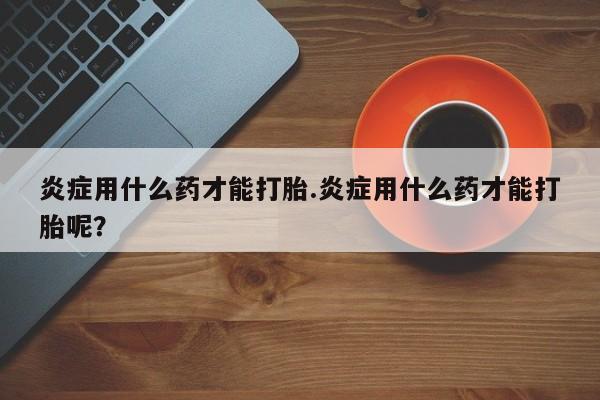 打胎药私人店购买微信炎症用什么药才能打胎.炎症用什么药才能打胎呢？
