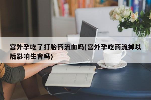 打胎药私人店购买微信宫外孕吃了打胎药流血吗(宫外孕吃药流掉以后影响生育吗)