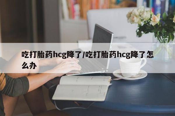 打胎药私人店购买微信吃打胎药hcg降了/吃打胎药hcg降了怎么办