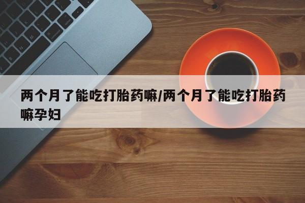 打胎药私人店购买微信两个月了能吃打胎药嘛/两个月了能吃打胎药嘛孕妇