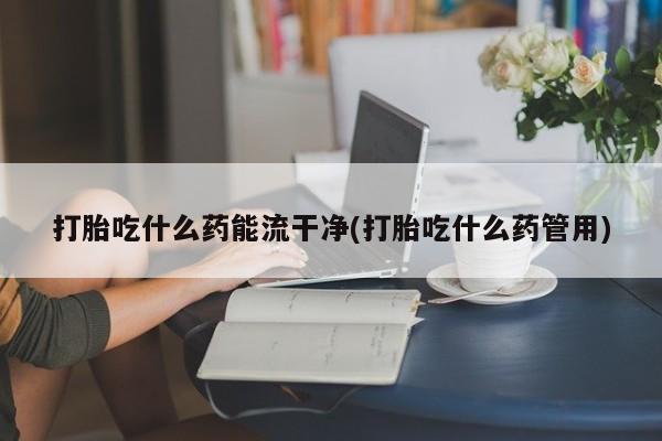 打胎药私人店购买微信打胎吃什么药能流干净(打胎吃什么药管用)