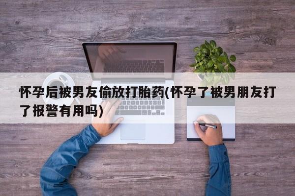 打胎药私人店购买微信怀孕后被男友偷放打胎药(怀孕了被男朋友打了报警有用吗)