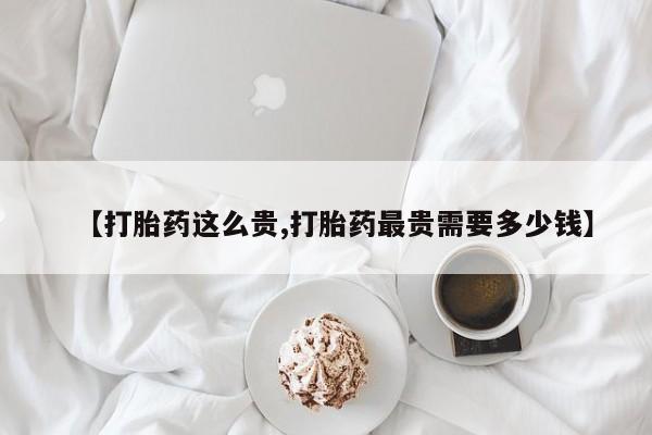 打胎药私人店购买微信【打胎药这么贵,打胎药最贵需要多少钱】
