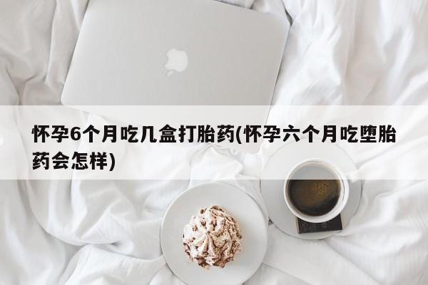 打胎药私人店购买微信怀孕6个月吃几盒打胎药(怀孕六个月吃堕胎药会怎样)