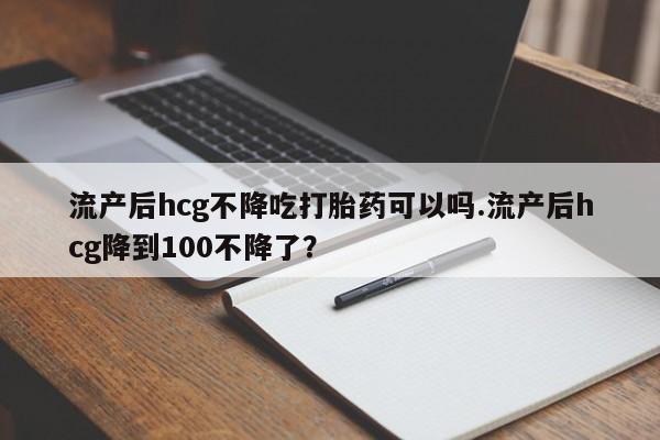 打胎药私人店购买微信流产后hcg不降吃打胎药可以吗.流产后hcg降到100不降了？