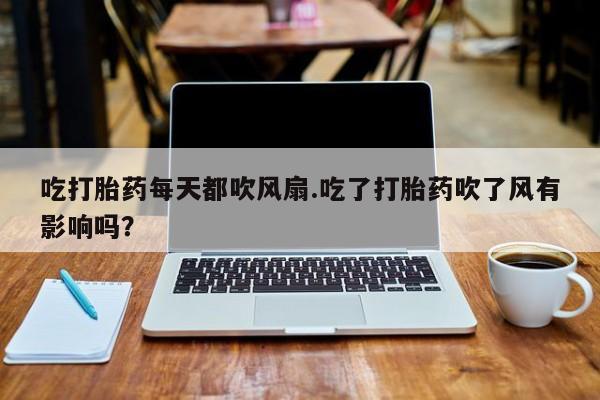 打胎药私人店购买微信吃打胎药每天都吹风扇.吃了打胎药吹了风有影响吗？
