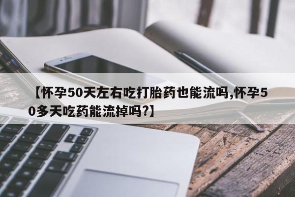 打胎药私人店购买微信【怀孕50天左右吃打胎药也能流吗,怀孕50多天吃药能流掉吗?】