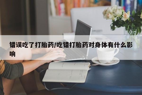 打胎药私人店购买微信错误吃了打胎药/吃错打胎药对身体有什么影响