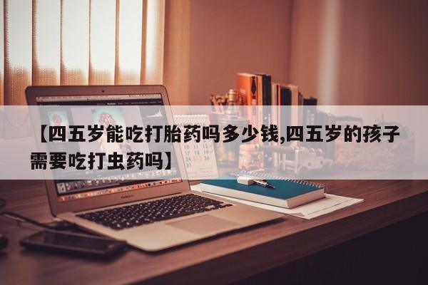 打胎药私人店购买微信【四五岁能吃打胎药吗多少钱,四五岁的孩子需要吃打虫药吗】
