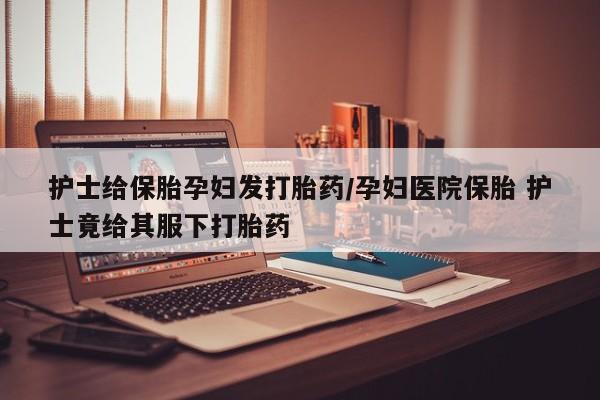 打胎药私人店购买微信护士给保胎孕妇发打胎药/孕妇医院保胎 护士竟给其服下打胎药