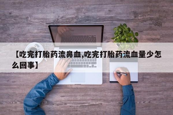 打胎药私人店购买微信【吃完打胎药流鼻血,吃完打胎药流血量少怎么回事】