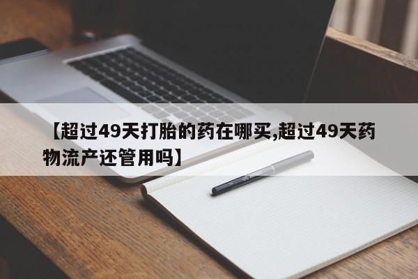 打胎药私人店购买微信【超过49天打胎的药在哪买,超过49天药物流产还管用吗】