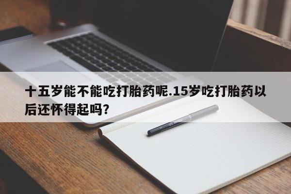 打胎药私人店购买微信十五岁能不能吃打胎药呢.15岁吃打胎药以后还怀得起吗？