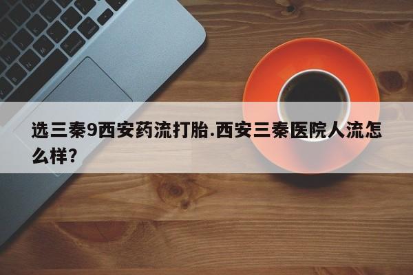 打胎药私人店购买微信选三秦9西安药流打胎.西安三秦医院人流怎么样？