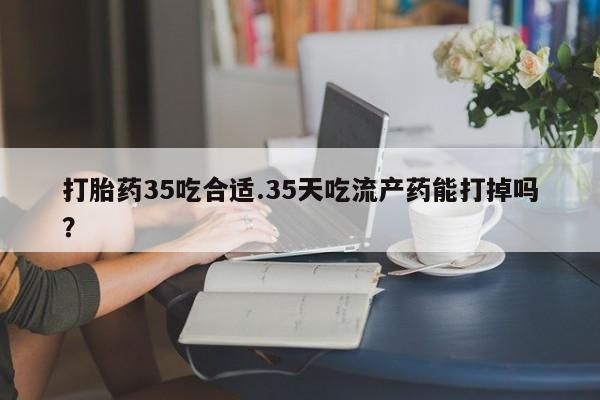 打胎药私人店购买微信打胎药35吃合适.35天吃流产药能打掉吗？