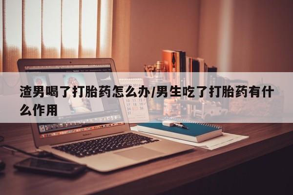 打胎药私人店购买微信渣男喝了打胎药怎么办/男生吃了打胎药有什么作用