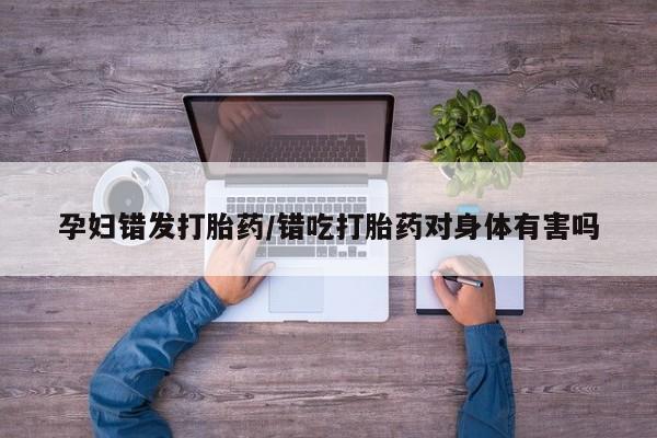 打胎药私人店购买微信孕妇错发打胎药/错吃打胎药对身体有害吗