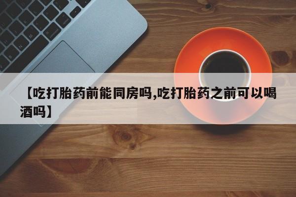 打胎药私人店购买微信【吃打胎药前能同房吗,吃打胎药之前可以喝酒吗】