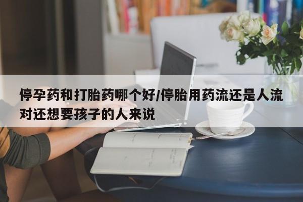 打胎药私人店购买微信停孕药和打胎药哪个好/停胎用药流还是人流对还想要孩子的人来说