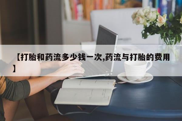 打胎药私人店购买微信【打胎和药流多少钱一次,药流与打胎的费用】