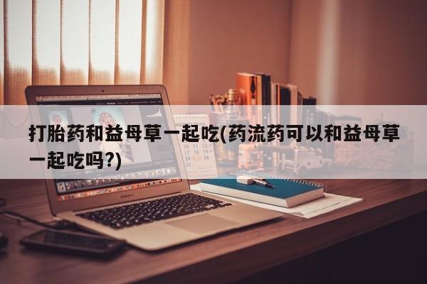 打胎药私人店购买微信打胎药和益母草一起吃(药流药可以和益母草一起吃吗?)
