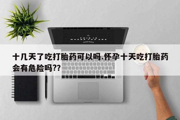 打胎药私人店购买微信十几天了吃打胎药可以吗.怀孕十天吃打胎药会有危险吗?？